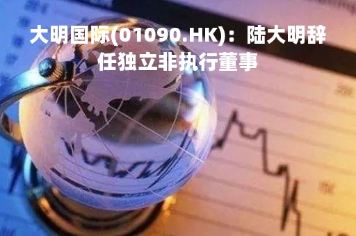 大明国际(01090.HK)：陆大明辞任独立非执行董事