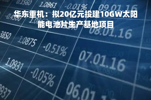 华东重机：拟20亿元投建10GW太阳能电池片生产基地项目