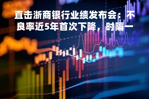 直击浙商银行业绩发布会：不良率近5年首次下降，时隔一年再启分红44.66亿元