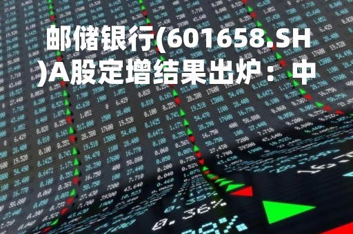 邮储银行(601658.SH)A股定增结果出炉：中国移动集团以450亿元入股、持股达6.83%
