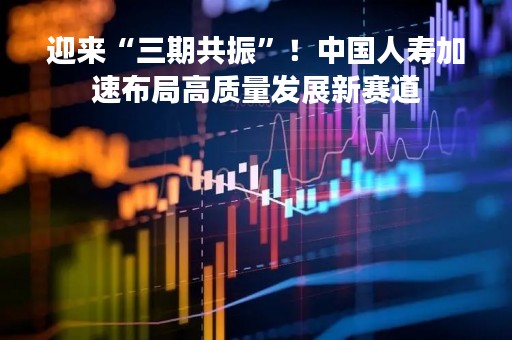 迎来“三期共振”!中国人寿加速布局高质量发展新赛道 迎来“三期共振”!中国人寿加速布局高质量发展新赛道