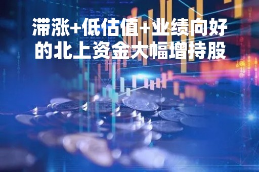 滞涨+低估值+业绩向好的北上资金大幅增持股出炉，仅15只