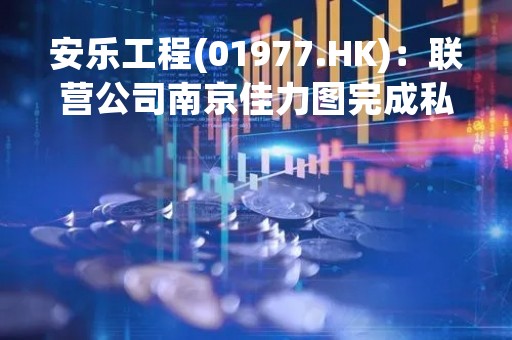 安乐工程(01977.HK)：联营公司南京佳力图完成私人配售  将确认1.24亿港元的未变现收益