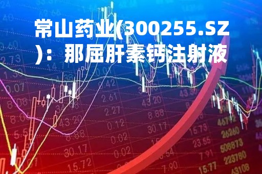 常山药业(300255.SZ)：那屈肝素钙注射液拟中选第八批国药集采