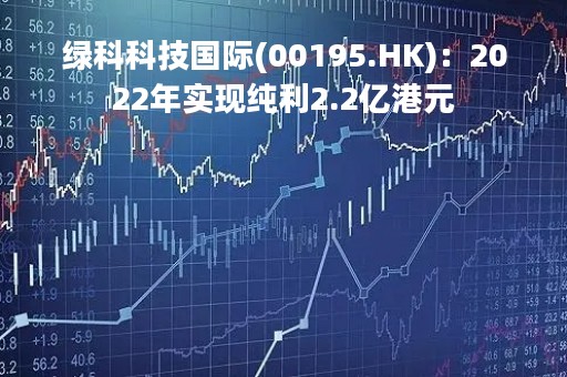 绿科科技国际(00195.HK)：2022年实现纯利2.2亿港元