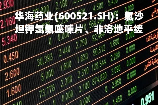 华海药业(600521.SH)：氯沙坦钾氢氯噻嗪片、非洛地平缓释片和注射用伏立康唑拟中选第八批国药集采