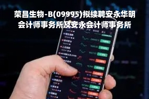 荣昌生物-B(09995)拟续聘安永华明会计师事务所及安永会计师事务所