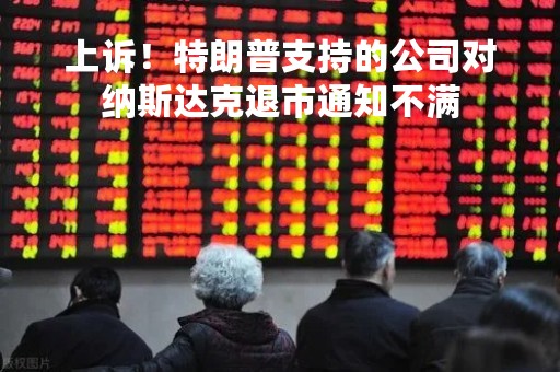 上诉！特朗普支持的公司对纳斯达克退市通知不满