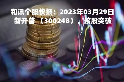 和讯个股快报：2023年03月29日 新开普 （300248），该股突破长期盘整