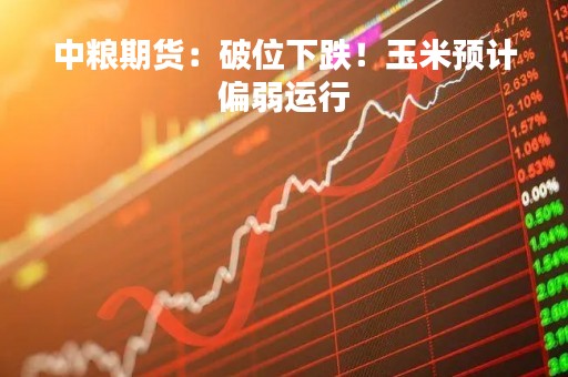 中粮期货：破位下跌！玉米预计偏弱运行