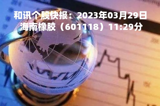 和讯个股快报：2023年03月29日 海南橡胶（601118）11:29分，股价快速拉升