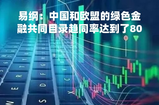 易纲：中国和欧盟的绿色金融共同目录趋同率达到了80%