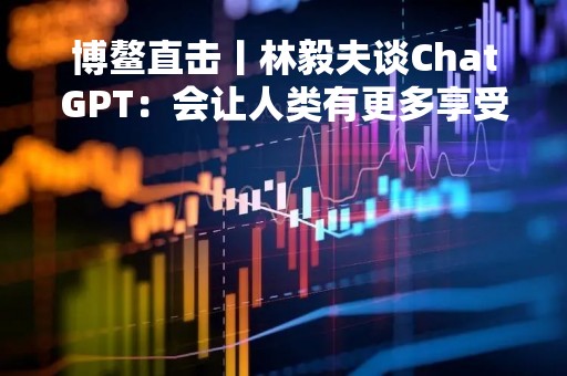 博鳌直击丨林毅夫谈ChatGPT：会让人类有更多享受生活的机会，以后一周也许只需工作一天了