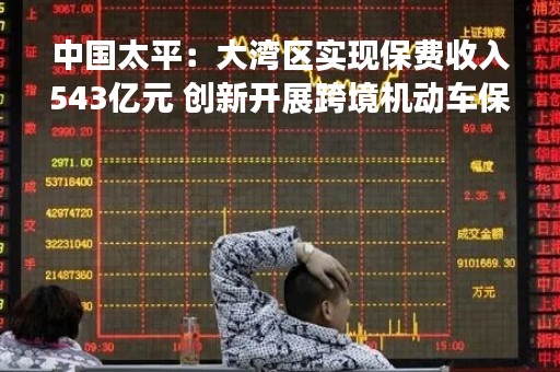 中国太平：大湾区实现保费收入543亿元 创新开展跨境机动车保险