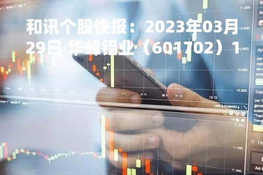 和讯个股快报：2023年03月29日 华峰铝业（601702）13:30分，股价快速拉升