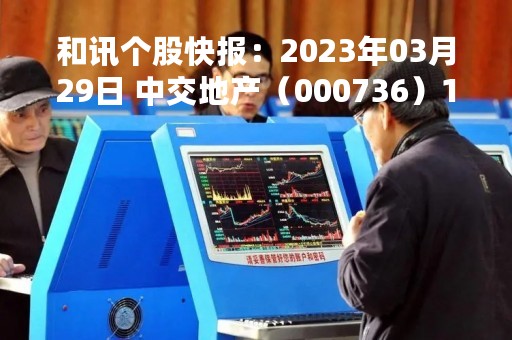 和讯个股快报：2023年03月29日 中交地产（000736）14:13分，股价快速拉升