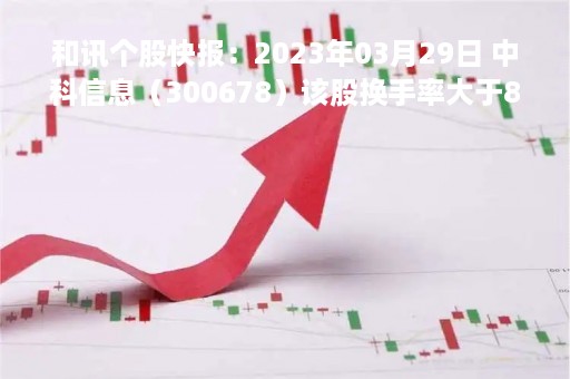 和讯个股快报：2023年03月29日 中科信息（300678）该股换手率大于8%