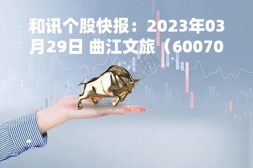 和讯个股快报：2023年03月29日 曲江文旅（600706）该股换手率大于8%