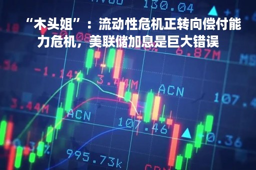“木头姐”：流动性危机正转向偿付能力危机，美联储加息是巨大错误