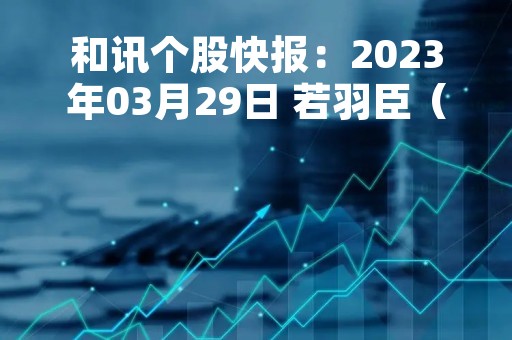 和讯个股快报：2023年03月29日 若羽臣（003010）该股换手率大于8%