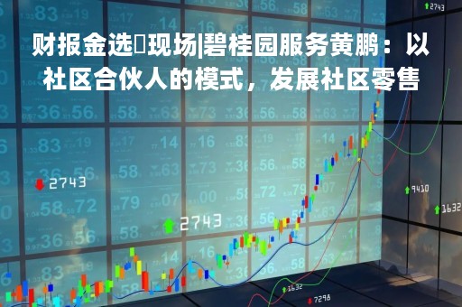 财报金选・现场|碧桂园服务黄鹏：以社区合伙人的模式，发展社区零售品牌