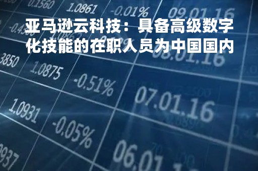 亚马逊云科技：具备高级数字化技能的在职人员为中国国内生产总值贡献5.4万亿元