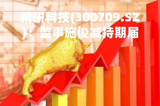 精研科技(300709.SZ)：监事施俊减持期届满未减持