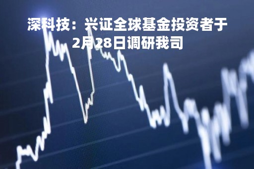 深科技：兴证全球基金投资者于2月28日调研我司