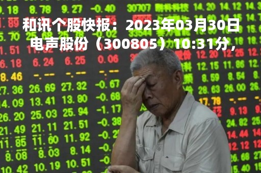 和讯个股快报：2023年03月30日 电声股份（300805）10:31分，股价快速拉升