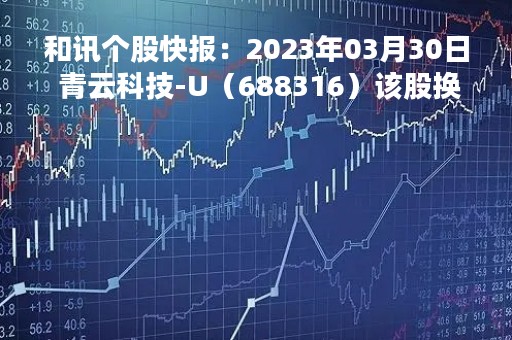 和讯个股快报：2023年03月30日 青云科技-U（688316）该股换手率大于8%