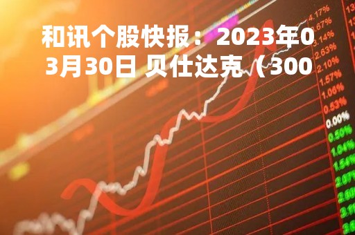 和讯个股快报：2023年03月30日 贝仕达克（300822），该股K线呈现“黑三兵”形态