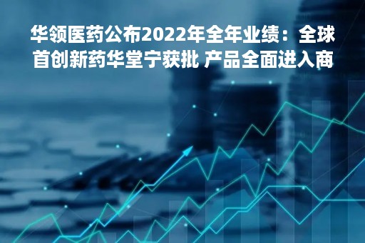 华领医药公布2022年全年业绩：全球首创新药华堂宁获批 产品全面进入商业化阶段