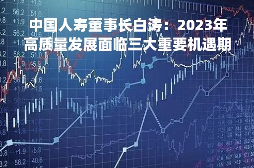 中国人寿董事长白涛：2023年高质量发展面临三大重要机遇期