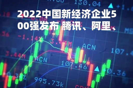 2022中国新经济企业500强发布 腾讯、阿里、抖音列前三