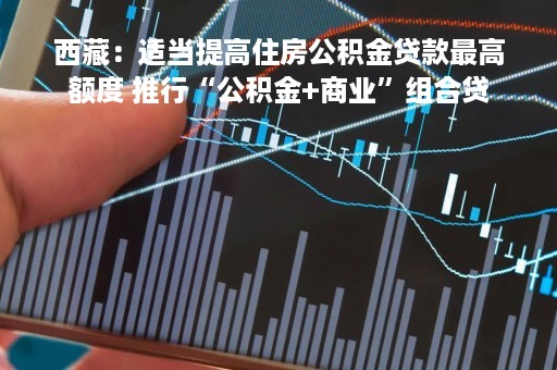西藏：适当提高住房公积金贷款最高额度 推行“公积金+商业”组合贷