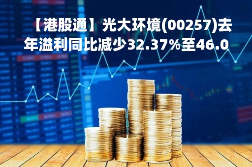【港股通】光大环境(00257)去年溢利同比减少32.37%至46.02亿港元 派末期股息9港仙