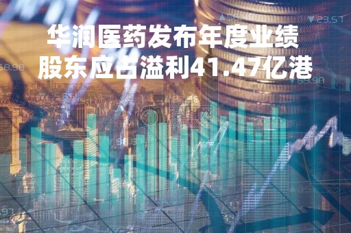 华润医药发布年度业绩 股东应占溢利41.47亿港元同比增加10.04%