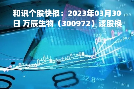 和讯个股快报：2023年03月30日 万辰生物（300972）该股换手率大于8%