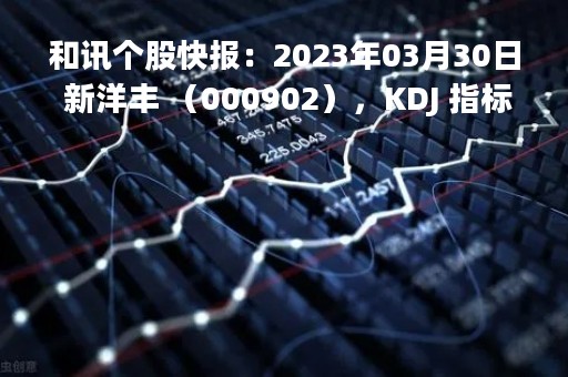 和讯个股快报：2023年03月30日 新洋丰 （000902），KDJ 指标出现低位金叉信号