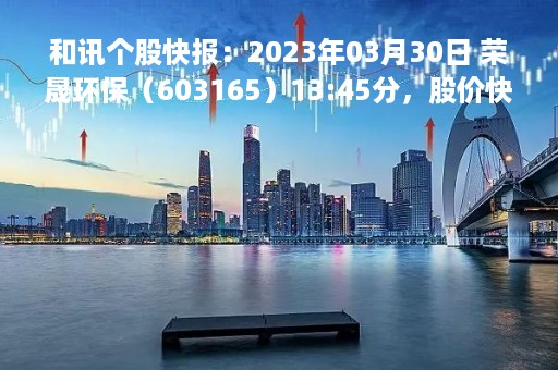 和讯个股快报:2023年03月30日 荣晟环保(603165)13:45分,股价快速拉升