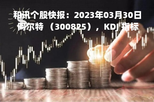 和讯个股快报：2023年03月30日 阿尔特 （300825），KDJ 指标出现低位金叉信号