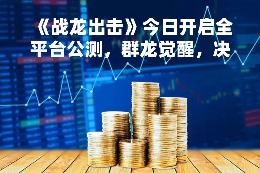 《战龙出击》今日开启全平台公测，群龙觉醒，决胜在此一刻！