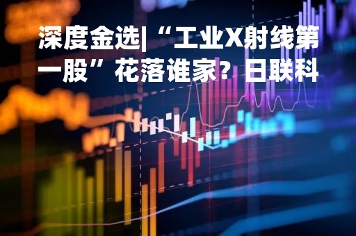 深度金选|“工业X射线第一股”花落谁家？日联科技估值泡沫有多大，毛利率惨遭碾压！远远不及实力派选手