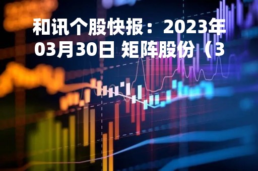 和讯个股快报：2023年03月30日 矩阵股份（301365）该股换手率大于8%