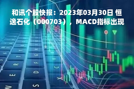 和讯个股快报：2023年03月30日 恒逸石化（000703），MACD指标出现“白龙出水”信号