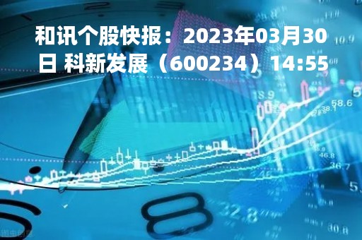 和讯个股快报：2023年03月30日 科新发展（600234）14:55分，股价快速拉升