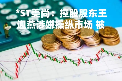 *ST美尚：控股股东王迎燕涉嫌操纵市场 被证监会拟处罚500万元，所持股份或被强制执行