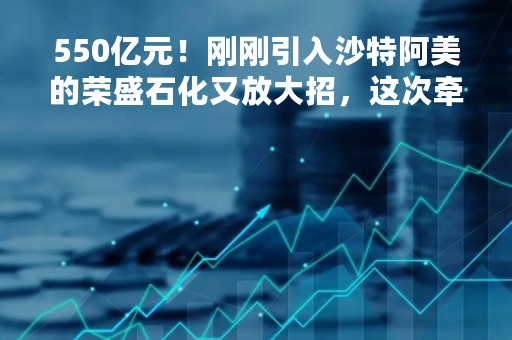 550亿元！刚刚引入沙特阿美的荣盛石化又放大招，这次牵手对象是它