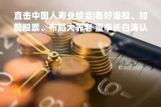直击中国人寿业绩会|看好港股、加配股票、布局大养老 董事长白涛认为行业增长空间正在打开！