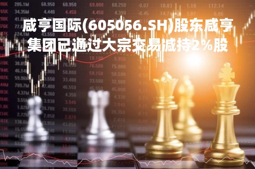 咸亨国际(605056.SH)股东咸亨集团已通过大宗交易减持2%股份
